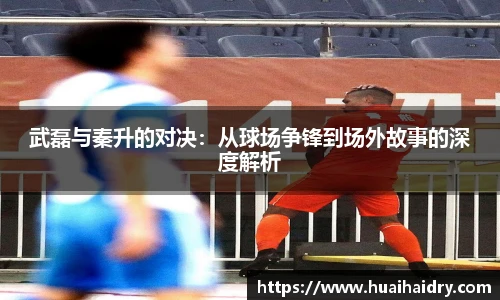 武磊与秦升的对决：从球场争锋到场外故事的深度解析